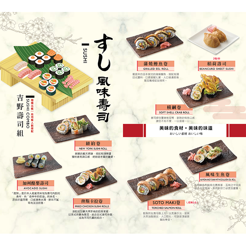 橫綱卷/ 蒲燒鰻魚卷/ 加州酪梨壽司/ 俾斯卡拉卷/ 稻荷壽司/紐約卷 /吉野壽司組/ 風味生魚卷 / SOTO MAKI卷