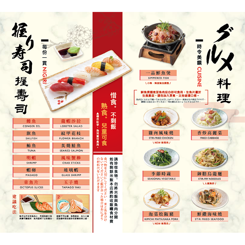 【握壽司】<br>鰻魚、旗魚、鮪魚、明蝦蝦卵<br>章魚片、龍蝦沙拉、紋甲花枝、炙燒鮭魚<br>風味蟹棒<br>玻璃蝦、玉子燒<br> *每份一貫<br>

【 熱炒料理】<br>
一品鮮魚煲/ 季節時蔬/ 香炒高麗菜/ 雞肉風味燒<br> 御膳烏龍麵/ 泡菜松阪豬/ 鮮饡海味燒