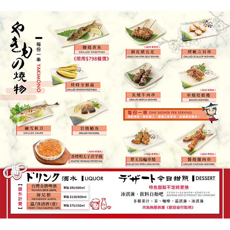 【 燒烤】<br>
鹽燒香魚/ 烤時令鮮蔬/ 細雪秋刀/ 岩燒鯖魚/<br>香烤明太子洋芋燒/ 剝皮豬五花/ 烤帆立貝串/<br>炙燒牛肉串/ 串燒培根捲/ 醬燒雞肉串/ 翠玉烏輪串燒<br>
<br><br>
【 甜品】冰淇淋/ 現場飲料<無限供應><br>
<br>

【 飲料】(酒類價格另計)<br>
台灣金牌啤酒600ml $85<br>
海尼根600ml $130<br>
溫or冰清酒(壺)150ml $75<br>

