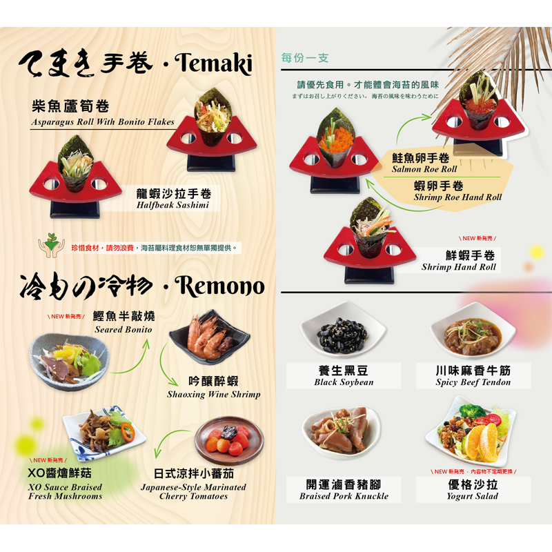 【手卷】<br>柴魚蘆筍卷/ 龍蝦沙拉手卷/ 蝦卵手卷/ 鮭魚卵手卷/ 鮮蝦手卷<br>【冷物】<br>鰹魚半敲燒/ 吟釀醉蝦/ XO醬燴鮮菇/ 養生黑豆/ 川味麻香牛筋/ 優格沙拉/ 開運滷香豬腳/ 日式涼拌小番茄
<br>