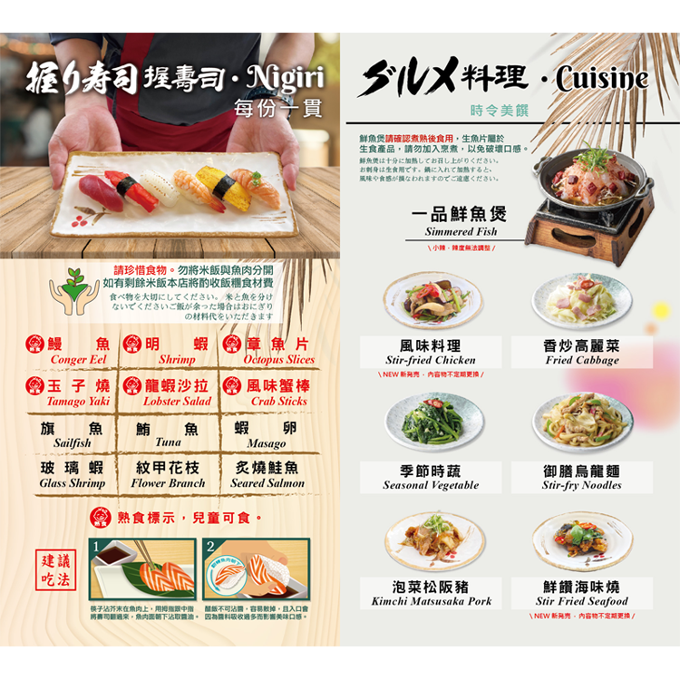 【握壽司】<br>鰻魚、明蝦、章魚片<br>玉子燒、龍蝦沙拉、風味蟹棒<br>旗魚、鮪魚、蝦卵<br>玻璃蝦、紋甲花枝、炙燒鮭魚<br><br> *每份一貫<br>

【 熱炒料理】<br>
一品鮮魚煲/ 季節時蔬/ 香炒高麗菜<br>風味料理/ 御膳烏龍麵/ 泡菜松阪豬/ 鮮饡海味燒