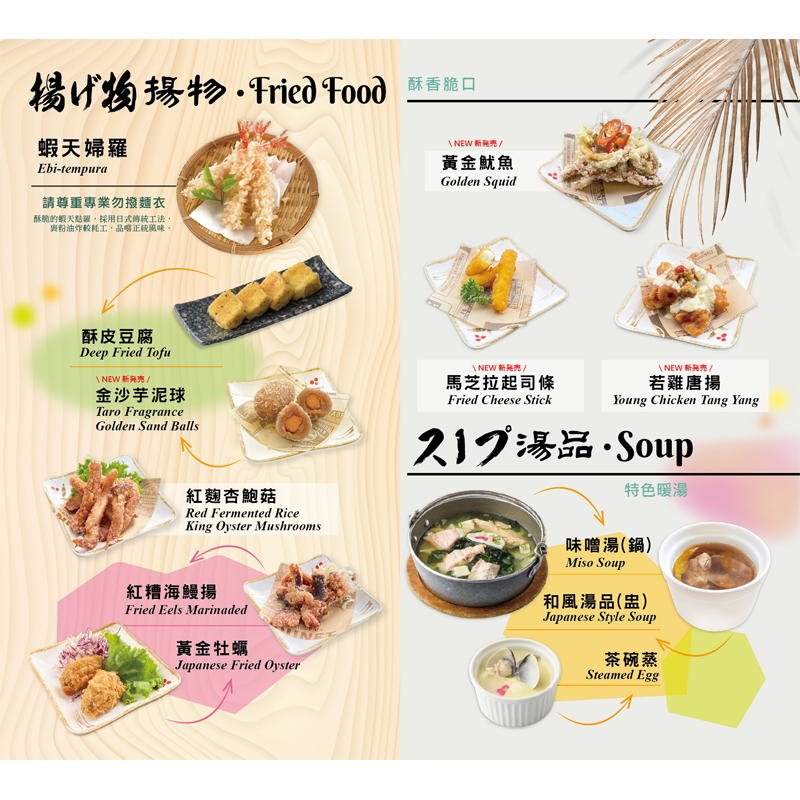 【揚物】<br>蝦天婦羅/ 黃金牡蠣/ 酥皮豆腐<br>金沙芋泥球/ 紅麴杏鮑菇/ 紅糟海鰻揚<br>黃金魷魚/ 馬芝拉起司條/ 若雞唐揚<br><br>
【 湯品】<br>味噌湯/ 茶碗蒸/ 和風湯品(盅)
