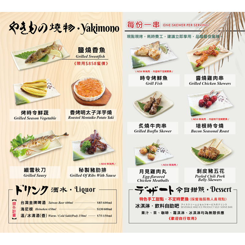 【 燒烤】<br>
鹽燒香魚/ 烤時令鮮蔬/ 細雪秋刀<br>香烤明太子洋芋燒/ 秘製豬肋排<br>時令烤鮮魚/ 醬燒雞肉串/ 烤帆立貝串/ 炙燒牛肉串<br>培根時令燒/ 月見雞肉丸/ 剝皮豬五花<br>
<br>
【 甜品】冰淇淋/ 現場飲料<無限供應><br>
<br>

【 飲料】(酒類價格另計)<br>
台灣金牌啤酒600ml $85<br>
海尼根600ml $130<br>
溫or冰清酒(壺)150ml $75<br>

